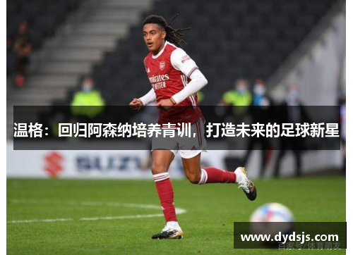 温格：回归阿森纳培养青训，打造未来的足球新星